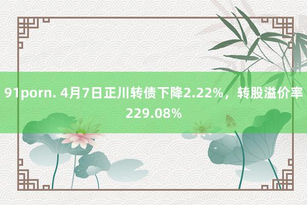 91porn. 4月7日正川转债下降2.22%，转股溢价率229.08%