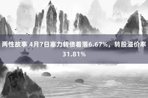 两性故事 4月7日塞力转债着落6.67%，转股溢价率31.81%