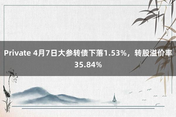 Private 4月7日大参转债下落1.53%，转股溢价率35.84%