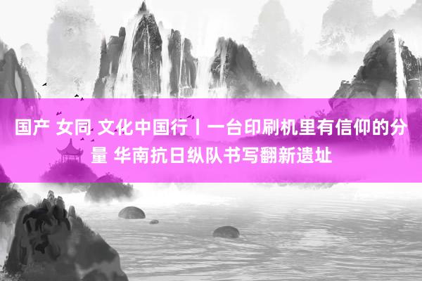 国产 女同 文化中国行丨一台印刷机里有信仰的分量 华南抗日纵队书写翻新遗址