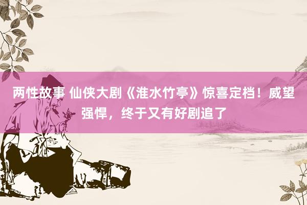 两性故事 仙侠大剧《淮水竹亭》惊喜定档！威望强悍，终于又有好剧追了