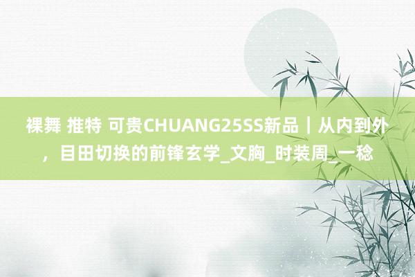 裸舞 推特 可贵CHUANG25SS新品｜从内到外，目田切换的前锋玄学_文胸_时装周_一稔