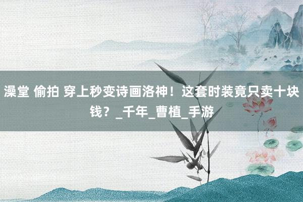 澡堂 偷拍 穿上秒变诗画洛神！这套时装竟只卖十块钱？_千年_曹植_手游