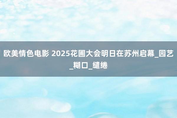 欧美情色电影 2025花圃大会明日在苏州启幕_园艺_糊口_缱绻