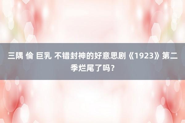 三隅 倫 巨乳 不错封神的好意思剧《1923》第二季烂尾了吗？