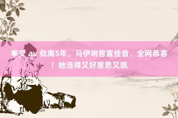 拳交 av 仳离5年，马伊琍官宣佳音，全网恭喜！她活得又好意思又飒
