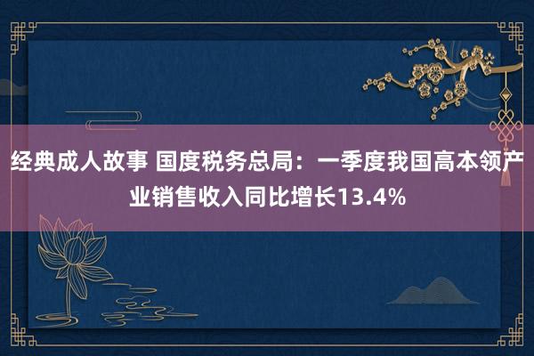 经典成人故事 国度税务总局：一季度我国高本领产业销售收入同比增长13.4%