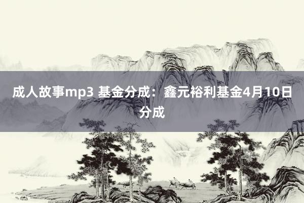 成人故事mp3 基金分成：鑫元裕利基金4月10日分成