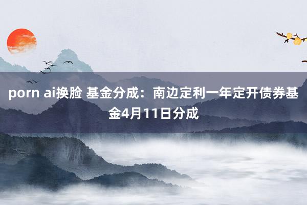 porn ai换脸 基金分成：南边定利一年定开债券基金4月11日分成