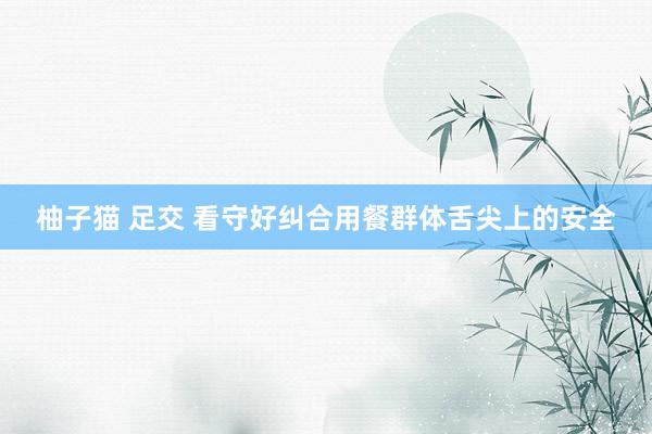 柚子猫 足交 看守好纠合用餐群体舌尖上的安全