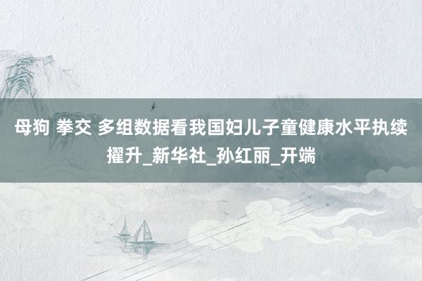 母狗 拳交 多组数据看我国妇儿子童健康水平执续擢升_新华社_孙红丽_开端
