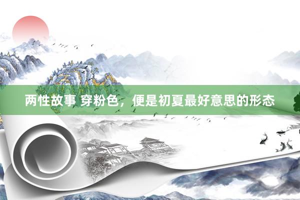两性故事 穿粉色，便是初夏最好意思的形态