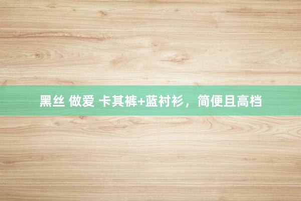 黑丝 做爱 卡其裤+蓝衬衫，简便且高档