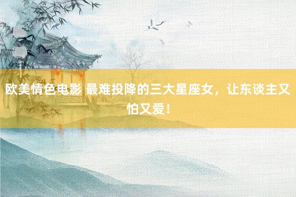 欧美情色电影 最难投降的三大星座女，让东谈主又怕又爱！