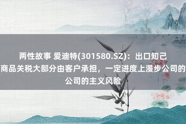 两性故事 爱迪特(301580.SZ)：出口知己意思国的商品关税大部分由客户承担，一定进度上漫步公司的主义风险