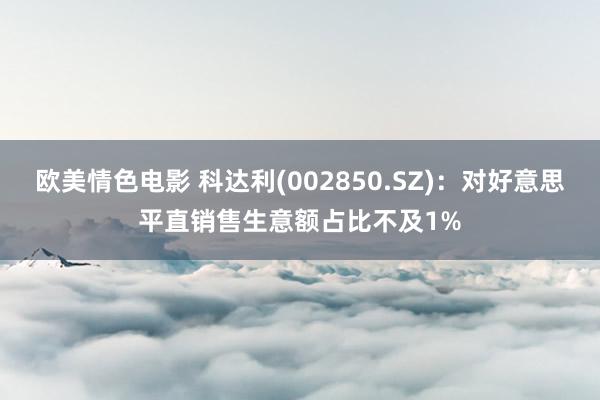 欧美情色电影 科达利(002850.SZ)：对好意思平直销售生意额占比不及1%