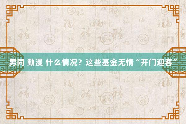 男同 動漫 什么情况？这些基金无情“开门迎客”