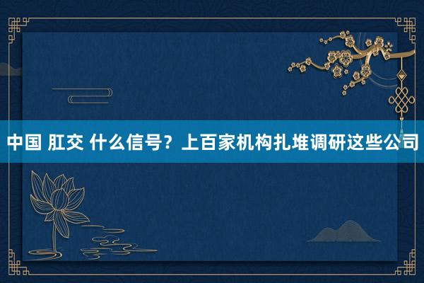 中国 肛交 什么信号？上百家机构扎堆调研这些公司
