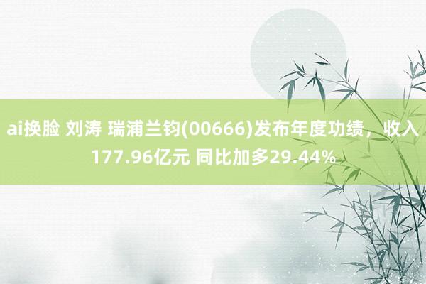 ai换脸 刘涛 瑞浦兰钧(00666)发布年度功绩，收入177.96亿元 同比加多29.44%