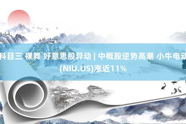 科目三 裸舞 好意思股异动 | 中概股逆势高潮 小牛电动(NIU.US)涨近11%