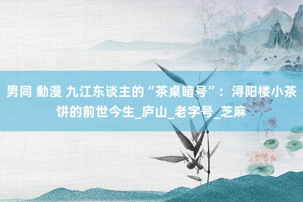 男同 動漫 九江东谈主的“茶桌暗号”：浔阳楼小茶饼的前世今生_庐山_老字号_芝麻