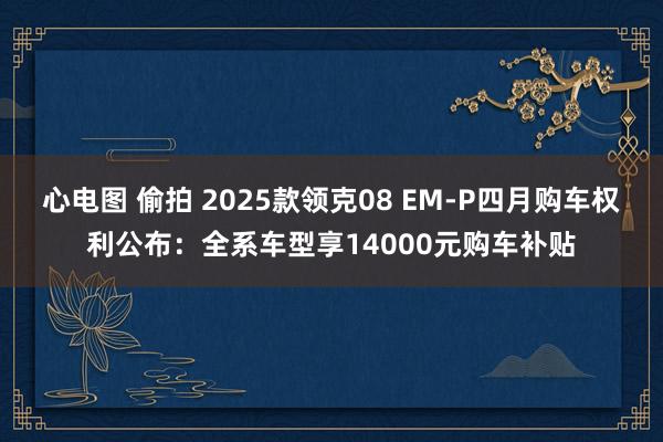 心电图 偷拍 2025款领克08 EM-P四月购车权利公布：全系车型享14000元购车补贴