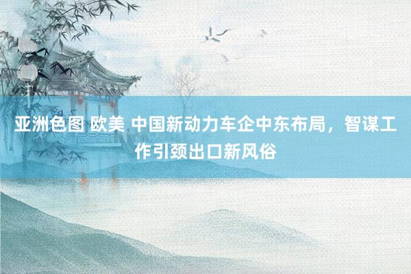 亚洲色图 欧美 中国新动力车企中东布局，智谋工作引颈出口新风俗