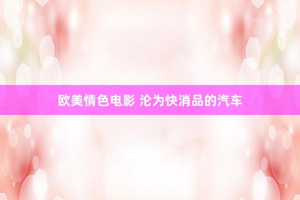 欧美情色电影 沦为快消品的汽车