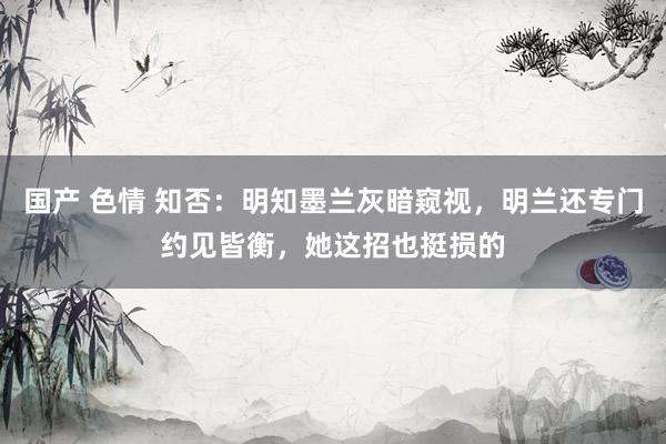 国产 色情 知否：明知墨兰灰暗窥视，明兰还专门约见皆衡，她这招也挺损的