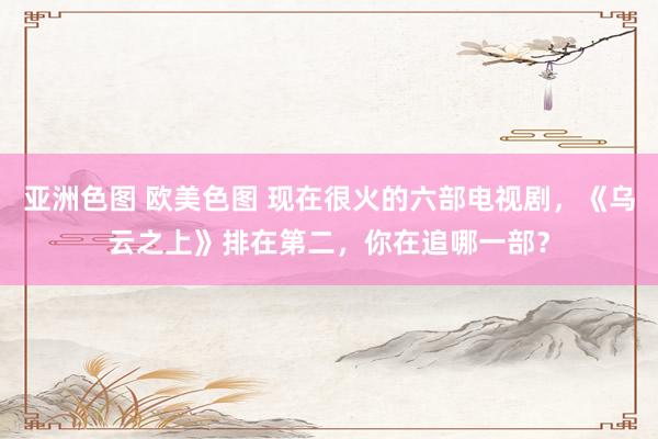 亚洲色图 欧美色图 现在很火的六部电视剧，《乌云之上》排在第二，你在追哪一部？