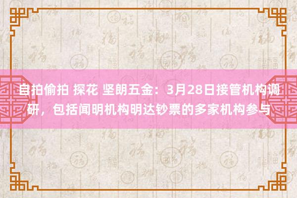 自拍偷拍 探花 坚朗五金：3月28日接管机构调研，包括闻明机构明达钞票的多家机构参与