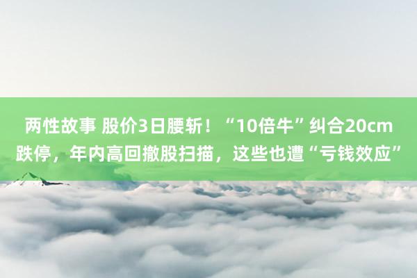 两性故事 股价3日腰斩！“10倍牛”纠合20cm跌停，年内高回撤股扫描，这些也遭“亏钱效应”