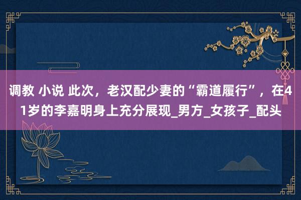 调教 小说 此次，老汉配少妻的“霸道履行”，在41岁的李嘉明身上充分展现_男方_女孩子_配头