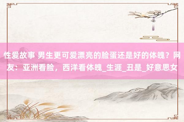 性爱故事 男生更可爱漂亮的脸蛋还是好的体魄？网友：亚洲看脸，西洋看体魄_生涯_丑是_好意思女
