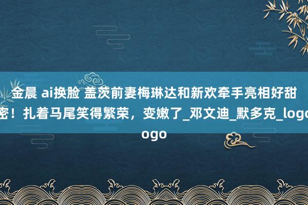 金晨 ai换脸 盖茨前妻梅琳达和新欢牵手亮相好甜密！扎着马尾笑得繁荣，变嫩了_邓文迪_默多克_logo