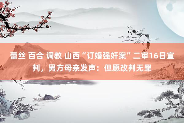 蕾丝 百合 调教 山西“订婚强奸案”二审16日宣判，男方母亲发声：但愿改判无罪