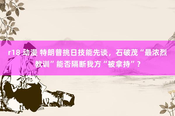 r18 动漫 特朗普挑日技能先谈，石破茂“最浓烈教训”能否隔断我方“被拿持”？