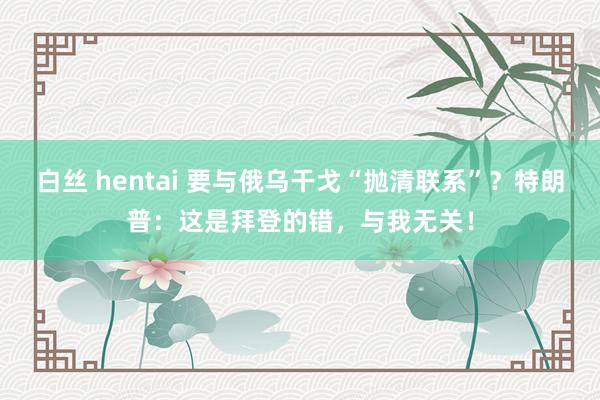 白丝 hentai 要与俄乌干戈“抛清联系”？特朗普：这是拜登的错，与我无关！