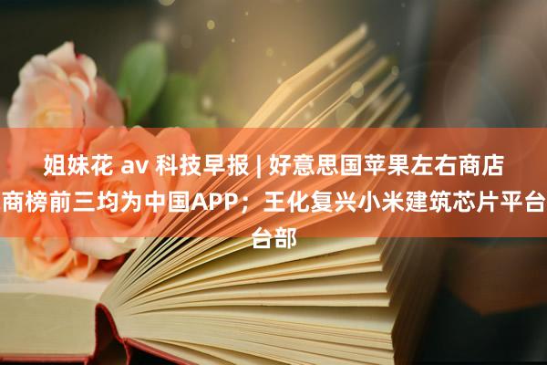 姐妹花 av 科技早报 | 好意思国苹果左右商店电商榜前三均为中国APP；王化复兴小米建筑芯片平台部