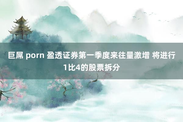 巨屌 porn 盈透证券第一季度来往量激增 将进行1比4的股票拆分