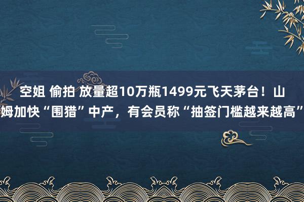 空姐 偷拍 放量超10万瓶1499元飞天茅台！山姆加快“围猎”中产，有会员称“抽签门槛越来越高”