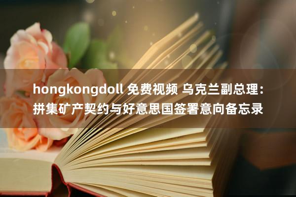 hongkongdoll 免费视频 乌克兰副总理：拼集矿产契约与好意思国签署意向备忘录
