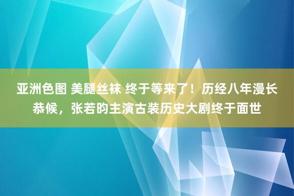 亚洲色图 美腿丝袜 终于等来了！历经八年漫长恭候，张若昀主演古装历史大剧终于面世