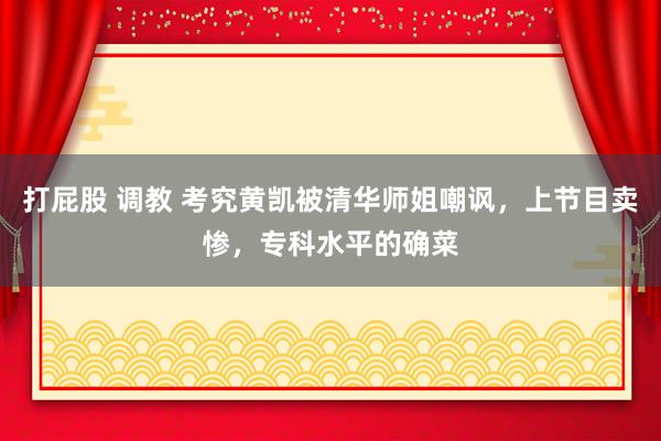 打屁股 调教 考究黄凯被清华师姐嘲讽，上节目卖惨，专科水平的确菜