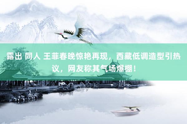 露出 同人 王菲春晚惊艳再现，西藏低调造型引热议，网友称其气场爆棚！