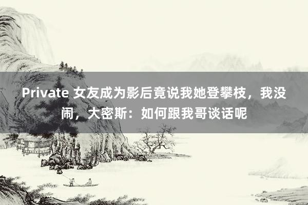 Private 女友成为影后竟说我她登攀枝，我没闹，大密斯：如何跟我哥谈话呢