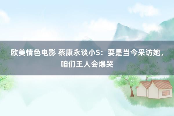 欧美情色电影 蔡康永谈小S：要是当今采访她，咱们王人会爆哭