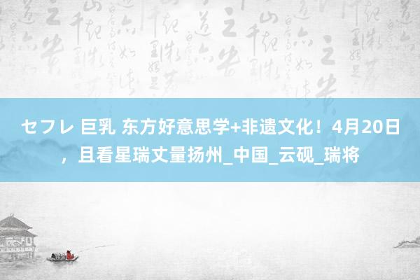 セフレ 巨乳 东方好意思学+非遗文化！4月20日，且看星瑞丈量扬州_中国_云砚_瑞将
