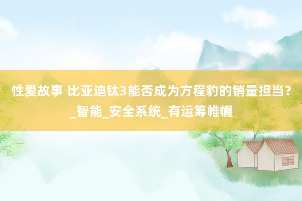性爱故事 比亚迪钛3能否成为方程豹的销量担当？_智能_安全系统_有运筹帷幄