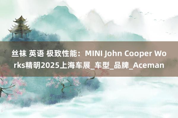 丝袜 英语 极致性能：MINI John Cooper Works精明2025上海车展_车型_品牌_Aceman